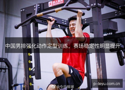中国男排强化动作定型训练,赛场稳定性明显提升 中国男排强化动作定型训练,赛场稳定性明显提升
