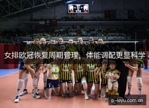 女排欧冠恢复周期管理，体能调配更显科学
